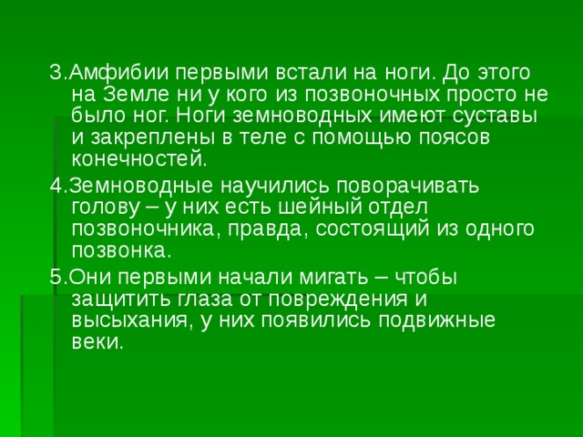 3.Амфибии первыми встали на ноги. До этого на Земле ни у кого из позвоночных просто не было ног. Ноги земноводных имеют суставы и закреплены в теле с помощью поясов конечностей. 4.Земноводные научились поворачивать голову – у них есть шейный отдел позвоночника, правда, состоящий из одного позвонка. 5.Они первыми начали мигать – чтобы защитить глаза от повреждения и высыхания, у них появились подвижные веки. 