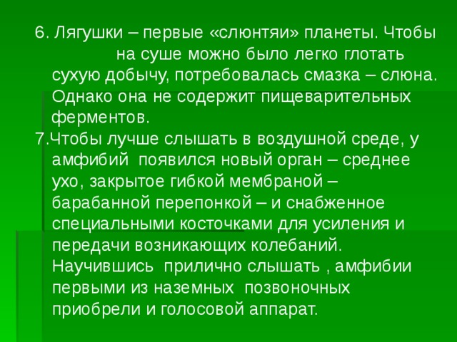 6. Лягушки – первые «слюнтяи» планеты. Чтобы на суше можно было легко глотать сухую добычу, потребовалась смазка – слюна. Однако она не содержит пищеварительных ферментов. 7.Чтобы лучше слышать в воздушной среде, у амфибий появился новый орган – среднее ухо, закрытое гибкой мембраной – барабанной перепонкой – и снабженное специальными косточками для усиления и передачи возникающих колебаний. Научившись прилично слышать , амфибии первыми из наземных позвоночных приобрели и голосовой аппарат. 