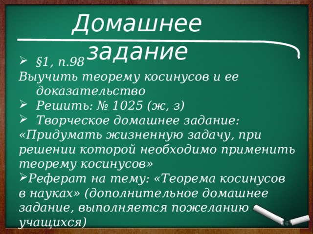 Домашнее задание §1, п.98 Выучить теорему косинусов и ее доказательство Решить: № 1025 (ж, з) Творческое домашнее задание: «Придумать жизненную задачу, при решении которой необходимо применить теорему косинусов» Реферат на тему: «Теорема косинусов в науках» (дополнительное домашнее задание, выполняется пожеланию учащихся) 13 13 