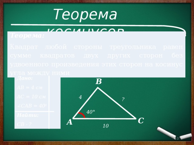 Теорема косинусов Теорема:   Квадрат любой стороны треугольника равен сумме квадратов двух других сторон без удвоенного произведения этих сторон на косинус угла между ними Дано: АВ = 4 см АС = 10 см ∠ CAB = 40 0 Найти: СВ - ? В 4 ? 40° С А 10  