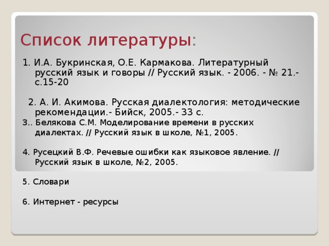 Список литературы : 1. И.А. Букринская, О.Е. Кармакова. Литературный русский язык и говоры // Русский язык. - 2006. - № 21.- с.15-20  2. А. И. Акимова. Русская диалектология: методические рекомендации.- Бийск, 2005.- 33 с. 3.. Белякова С.М. Моделирование времени в русских диалектах. // Русский язык в школе, №1, 2005. 4. Русецкий В.Ф. Речевые ошибки как языковое явление. // Русский язык в школе, №2, 2005. 5. Словари 6. Интернет - ресурсы 