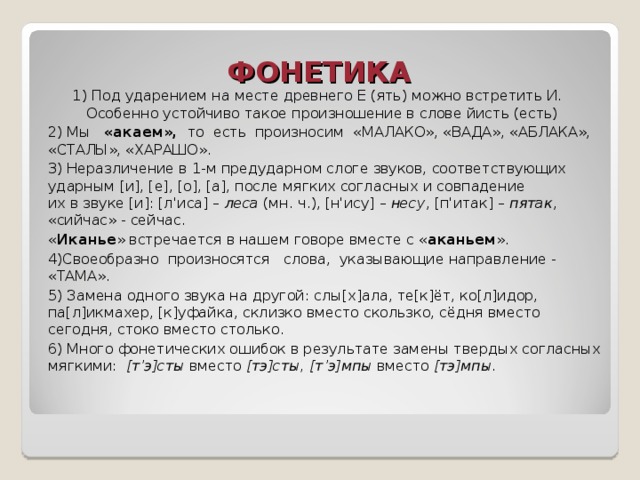 ФОНЕТИКА   1) Под ударением на месте древнего Е (ять) можно встретить И. Особенно устойчиво такое произношение в слове йисть (есть) 1) Под ударением на месте древнего Е (ять) можно встретить И. Особенно устойчиво такое произношение в слове йисть (есть) 2) Мы   «акаем»,  то  есть  произносим  «МАЛАКО», «ВАДА», «АБЛАКА», «СТАЛЫ», «ХАРАШО». 3) Неразличение в 1-м предударном слоге звуков, соответствующих ударным [и], [е], [о], [а], после мягких согласных и совпадение их в звуке [и]: [л'иса] – леса (мн. ч.), [н'ису] – несу , [п'итак] – пятак , «сийчас» - сейчас. « Иканье » встречается в нашем говоре вместе с « аканьем ». 4)Своеобразно  произносятся   слова,  указывающие направление - «ТАМА». 5) Замена одного звука на другой: слы[х]ала, те[к]ёт, ко[л]идор, па[л]икмахер, [к]уфайка, склизко вместо скользко, сёдня вместо сегодня, стоко вместо столько. 6) Много фонетических ошибок в результате замены твердых согласных мягкими: [т’э]сты вместо [тэ]сты, [т’э]мпы вместо [тэ]мпы . 