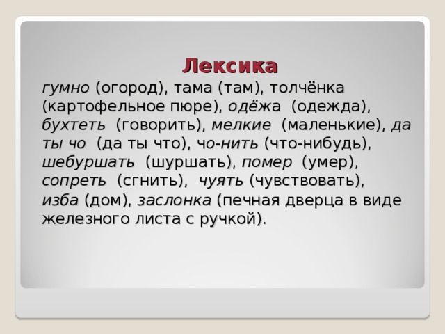 Лексика гумно (огород), тама (там), толчёнка (картофельное пюре), одёж а (одежда), бухтеть (говорить), мелкие (маленькие), да ты чо (да ты что), ч о-нить (что-нибудь), шебуршать (шуршать), помер (умер), сопреть (сгнить), чуять (чувствовать), изба (дом), заслонка (печная дверца в виде железного листа с ручкой). 