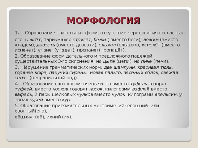 МОРФОЛОГИЯ 1 . Образование глагольных форм, отсутствие чередования согласных: огонь жгёт , парикмахер стригёт , бежи ( вместо беги), ложим (вместо кладём), довесть (вместо довезти), слыхал (слышал), испекё т (вместо испечет), упанет(упадёт), пропанет(пропадёт). 2. Образование форм дательного и предложного падежей существительных 3-го склонения: на цыпе (цепи), на пиче (печи). 3. Нарушение грамматических норм: две шампуни, красивая тюль, горячее кофе, пахучий сирень, новая пальто, зеленый яблок, свежая сена. (неправильный род). 4. Образование словоформ: очень часто вместо туфель говорят туфлей , вместо носков говорят носок , килограмм вафлей вместо вафель , 2 пары шелковых чулков вместо чулок , килограмм а пельсин , у твоих курей вместо кур . 5. Образование притяжательных местоимений: евошний или евонный(его), еёшняя (её), ихний (их).