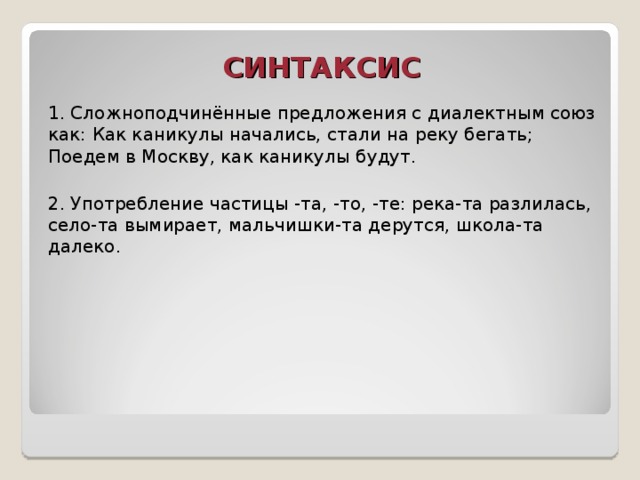 СИНТАКСИС 1. Сложноподчинённые предложения с диалектным союз как: Как каникулы начались, стали на реку бегать; Поедем в Москву, как каникулы будут. 2. Употребление частицы -та, -то, -те: река-та разлилась, село-та вымирает, мальчишки-та дерутся, школа-та далеко.