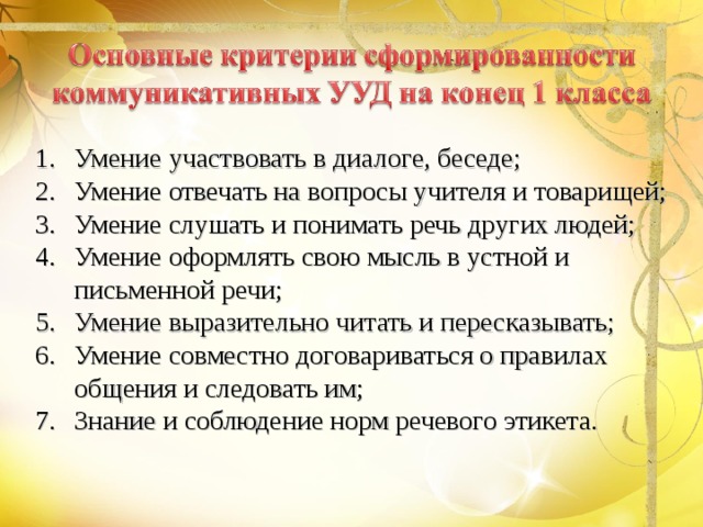 Умение участвовать в диалоге, беседе; Умение отвечать на вопросы учителя и товарищей; Умение слушать и понимать речь других людей; Умение оформлять свою мысль в устной и письменной речи; Умение выразительно читать и пересказывать; Умение совместно договариваться о правилах общения и следовать им; Знание и соблюдение норм речевого этикета. 