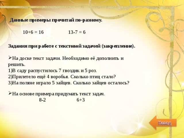 Данные примеры прочитай по-разному.   10+6 = 16 13-7 = 6 Задания при работе с текстовой задачей (закрепление).  На доске текст задачи. Необходимо её дополнить и решить. 1)В саду распустилось 7 гвоздик и 5 роз. 2)Прилетело ещё 4 воробья. Сколько птиц стало? 3)На поляне играло 5 зайцев. Сколько зайцев осталось? На основе примера придумать текст задач.  8-2 6+3 