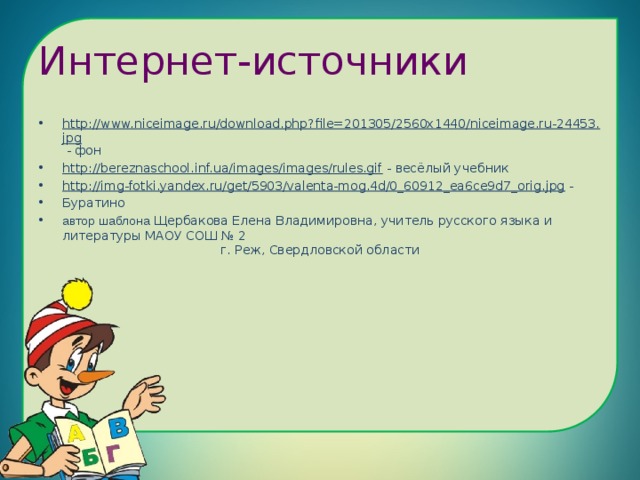 Интернет-источники http://www.niceimage.ru/download.php?file=201305/2560x1440/niceimage.ru-24453.jpg - фон http://bereznaschool.inf.ua/images/images/rules.gif - весёлый учебник http://img-fotki.yandex.ru/get/5903/valenta-mog.4d/0_60912_ea6ce9d7_orig.jpg - Буратино автор шаблона Щербакова Елена Владимировна, учитель русского языка и литературы МАОУ СОШ № 2 г. Реж, Свердловской области 