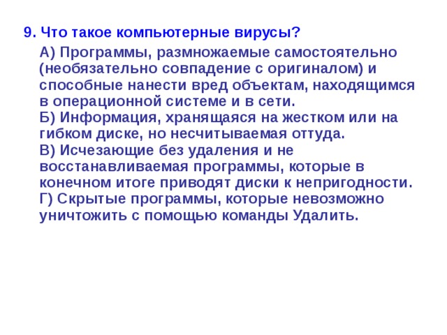 9. Что такое компьютерные вирусы?  А) Программы, размножаемые самостоятельно (необязательно совпадение с оригиналом) и способные нанести вред объектам, находящимся в операционной системе и в сети.  Б) Информация, хранящаяся на жестком или на гибком диске, но несчитываемая оттуда.  В) Исчезающие без удаления и не восстанавливаемая программы, которые в конечном итоге приводят диски к непригодности.  Г) Скрытые программы, которые невозможно уничтожить с помощью команды Удалить. 