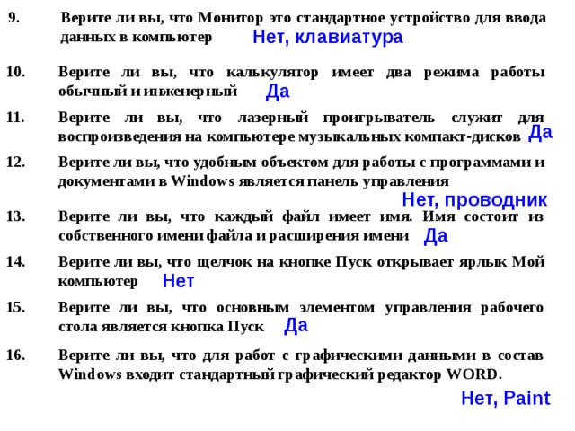 Верите ли вы, что Монитор это стандартное устройство для ввода данных в компьютер  Нет, клавиатура Верите ли вы, что калькулятор имеет два режима работы обычный и инженерный Да Верите ли вы, что лазерный проигрыватель служит для воспроизведения на компьютере музыкальных компакт-дисков Да Верите ли вы, что удобным объектом для работы с программами и документами в Windows является панель управления  Нет, проводник Верите ли вы, что каждый файл имеет имя. Имя состоит из собственного имени файла и расширения имени Да Верите ли вы, что щелчок на кнопке Пуск открывает ярлык Мой компьютер  Нет Верите ли вы, что основным элементом управления рабочего стола является кнопка Пуск Да Верите ли вы, что для работ с графическими данными в состав Windows входит стандартный графический редактор WORD.  Нет, Paint 