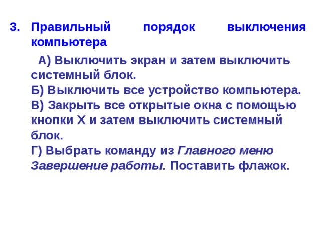Правильный порядок выключения компьютера   А) Выключить экран и затем выключить системный блок.  Б) Выключить все устройство компьютера.  В) Закрыть все открытые окна с помощью кнопки Х и затем выключить системный блок.  Г) Выбрать команду из Главного меню Завершение работы. Поставить флажок. 