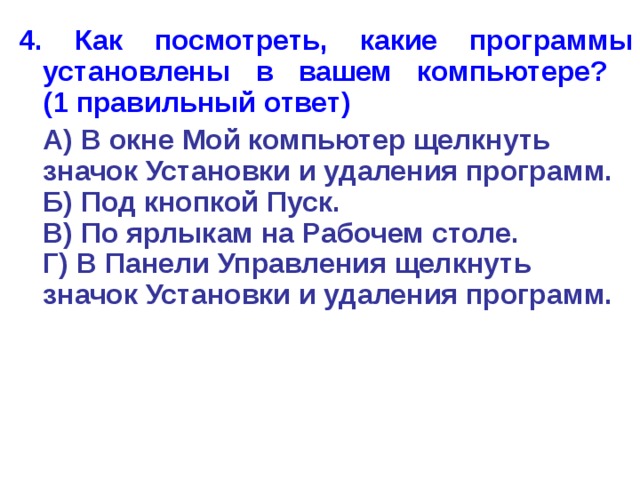 4. Как посмотреть, какие программы установлены в вашем компьютере?  (1 правильный ответ)  А) В окне Мой компьютер щелкнуть значок Установки и удаления программ.  Б) Под кнопкой Пуск.  В) По ярлыкам на Рабочем столе.  Г) В Панели Управления щелкнуть значок Установки и удаления программ. 