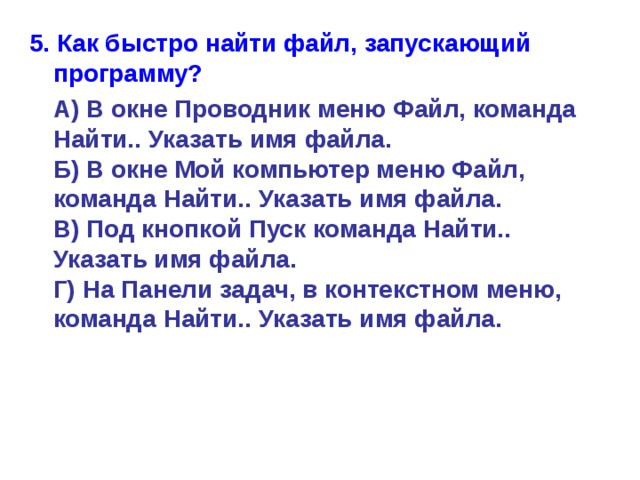 5. Как быстро найти файл, запускающий программу?  А) В окне Проводник меню Файл, команда Найти.. Указать имя файла.  Б) В окне Мой компьютер меню Файл, команда Найти.. Указать имя файла.  В) Под кнопкой Пуск команда Найти.. Указать имя файла.  Г) На Панели задач, в контекстном меню, команда Найти.. Указать имя файла. 