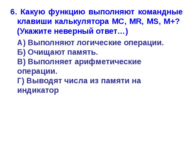 6. Какую функцию выполняют командные клавиши калькулятора MC, MR, MS, M+?  (Укажите неверный ответ…)  А) Выполняют логические операции.  Б) Очищают память.  В) Выполняет арифметические операции.  Г) Выводят числа из памяти на индикатор 