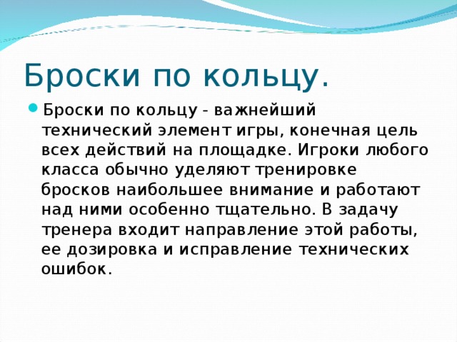 Броски по кольцу. Броски по кольцу - важнейший технический элемент игры, конечная цель всех действий на площадке. Игроки любого класса обычно уделяют тренировке бросков наибольшее внимание и работают над ними особенно тщательно. В задачу тренера входит направление этой работы, ее дозировка и исправление технических ошибок. 