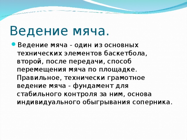 Ведение мяча. Ведение мяча - один из основных технических элементов баскетбола, второй, после передачи, способ перемещения мяча по площадке. Правильное, технически грамотное ведение мяча - фундамент для стабильного контроля за ним, основа индивидуального обыгрывания соперника. 