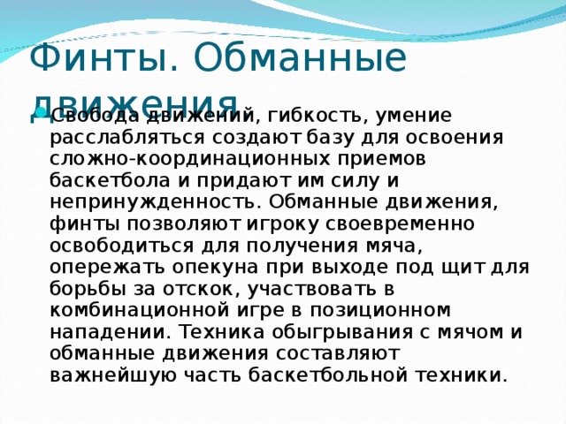 Финты. Обманные движения. Свобода движений, гибкость, умение расслабляться создают базу для освоения сложно-координационных приемов баскетбола и придают им силу и непринужденность. Обманные движения, финты позволяют игроку своевременно освободиться для получения мяча, опережать опекуна при выходе под щит для борьбы за отскок, участвовать в комбинационной игре в позиционном нападении. Техника обыгрывания с мячом и обманные движения составляют важнейшую часть баскетбольной техники. 