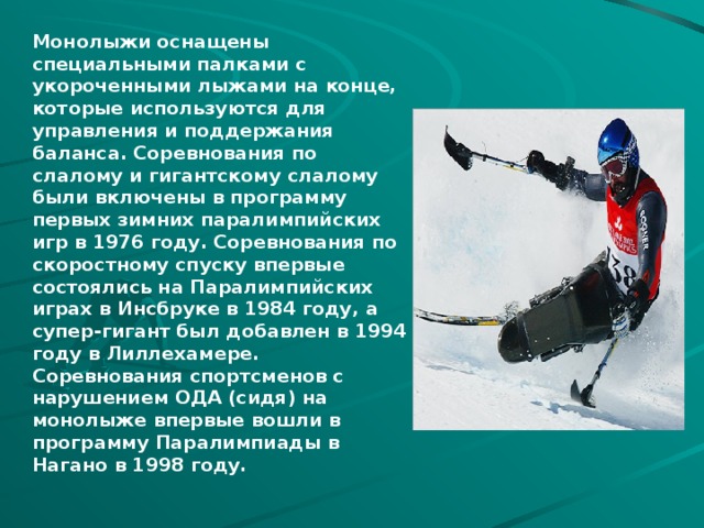 Монолыжи оснащены специальными палками с укороченными лыжами на конце, которые используются для управления и поддержания баланса. Соревнования по слалому и гигантскому слалому были включены в программу первых зимних паралимпийских игр в 1976 году. Соревнования по скоростному спуску впервые состоялись на Паралимпийских играх в Инсбруке в 1984 году, а супер-гигант был добавлен в 1994 году в Лиллехамере. Соревнования спортсменов с нарушением ОДА (сидя) на монолыже впервые вошли в программу Паралимпиады в Нагано в 1998 году. 