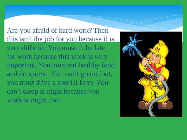 Are you afraid of hard work? Then this isn’t the job for you because it is very difficult. You mustn’t be late for work because this work is very important. You must eat healthy food and do sports. You can’t go on foot, you must drive a special lorry. You can’t sleep at night because you work at night, too. 