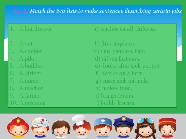 Ex. 2. Match the two lists to make sentences describing certain jobs 1.  A hairdresser  a) teaches small children. 2.  A vet b) flies airplanes. 3.  A cooker c) cuts people’s hair. 4.  A pilot d) drives fast cars. 5.  A builder e) looks after sick people. 6.  A driver f) works on a farm. 7.  A nurse g) cures sick animals. 8.  A teacher h) makes food. 9.  A farmer i) brings letters. 10.  A postman j) builds houses. 