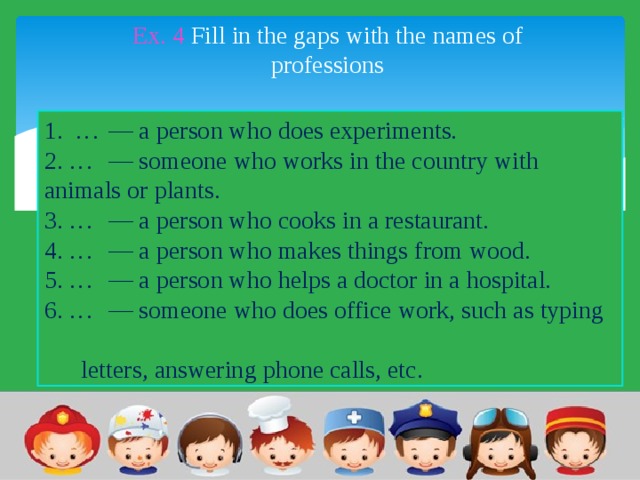 Ex. 4 Fill in the gaps with the names of professions 1. …  — a person who does experiments. 2. …  — someone who works in the country with animals or plants. 3. …  — a person who cooks in a restaurant. 4. …  — a person who makes things from wood. 5. …  — a person who helps a doctor in a hospital. 6. …  — someone who does office work, such as typing letters, answering phone calls, etc. 