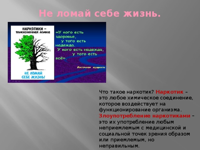 Не ломай себе жизнь.   Что такое наркотик? Наркотик  – это любое химическое соединение, которое воздействует на функционирование организма. Злоупотребление наркотиками – это их употребление любым неприемлемым с медицинской и социальной точек зрения образом или приемлемым, но неправильным. 