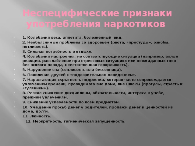 Неспецифические признаки употребления наркотиков 1. Колебания веса, аппетита, болезненный вид. 2. Необъяснимые проблемы со здоровьем (рвота, «простуды», ознобы, потливость). 3. Сильная потребность в отдыхе. 4. Колебания настроения, не соответствующие ситуации (например, вялые реакции, расслабление при стрессовых ситуациях или неожиданных гнев бес всякого повода, неестественная говорливость). 5. Нарушение сна (сонливость или бессонница). 6. Появление друзей с «подозрительном поведением». 7. Нарастающая скрытность подростка, которая часто сопровождается увлечением времени, проводимого вне дома, вне школы (прогулы, страсть к «гулянием»). 8. Резкое снижение дисциплины, обязательности, интереса к учебе, прежним увлечениям. 9. Снижение успеваемости по всем предметам. 10. Учащение просьб денег у родителей, пропажи денег и ценностей из дома, долги. 11. Лживость.  12. Неопрятность, гигиеническая запущенность.   