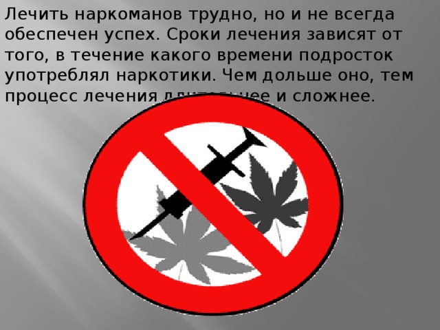 Лечить наркоманов трудно, но и не всегда обеспечен успех. Сроки лечения зависят от того, в течение какого времени подросток употреблял наркотики. Чем дольше оно, тем процесс лечения длительнее и сложнее. 