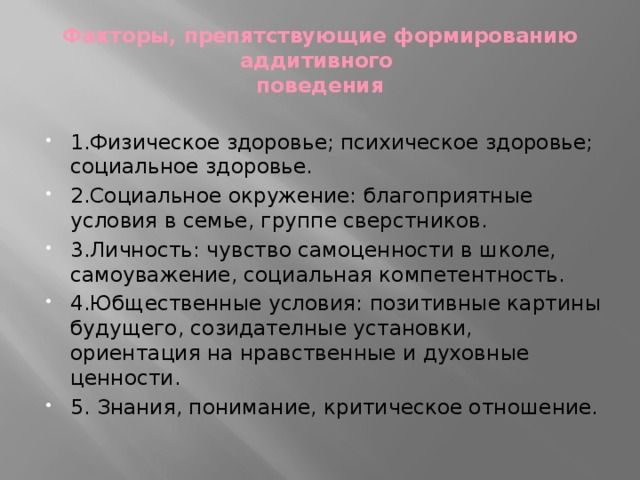 Факторы, препятствующие формированию аддитивного  поведения 1.Физическое здоровье; психическое здоровье; социальное здоровье. 2.Социальное окружение: благоприятные условия в семье, группе сверстников. 3.Личность: чувство самоценности в школе, самоуважение, социальная компетентность. 4.Юбщественные условия: позитивные картины будущего, созидателные установки, ориентация на нравственные и духовные ценности. 5. Знания, понимание, критическое отношение. 