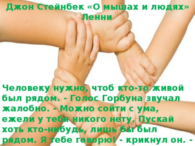 Джон Стейнбек «О мышах и людях» Ленни   Человеку нужно, чтоб кто-то живой был рядом. - Голос Горбуна звучал жалобно. - Можно сойти с ума, ежели у тебя никого нету. Пускай хоть кто-нибудь, лишь бы был рядом. Я тебе говорю! - крикнул он. - Я тебе говорю: жить в одиночестве очень тяжко!  