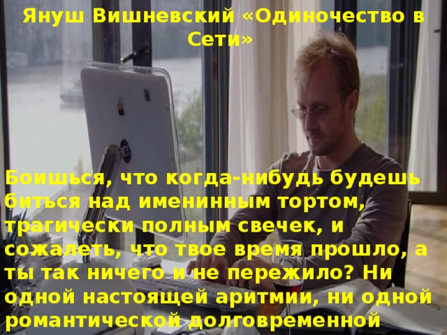 Януш Вишневский «Одиночество в Сети»  Боишься, что когда-нибудь будешь биться над именинным тортом, трагически полным свечек, и сожалеть, что твое время прошло, а ты так ничего и не пережило? Ни одной настоящей аритмии, ни одной романтической долговременной тахикардии или хотя бы мерцания предсердия. Этого ты боишься, Сердце? 
