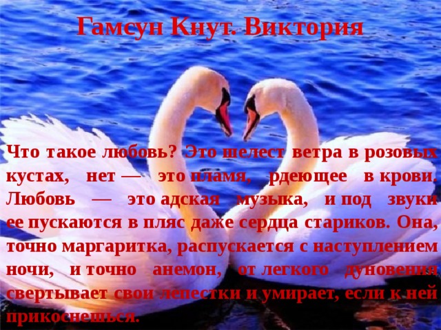 Гамсун Кнут. Виктория Что такое любовь? Это шелест ветра в розовых кустах, нет — это пламя, рдеющее в крови. Любовь — это адская музыка, и под звуки ее пускаются в пляс даже сердца стариков. Она, точно маргаритка, распускается с наступлением ночи, и точно анемон, от легкого дуновения свертывает свои лепестки и умирает, если к ней прикоснешься. 