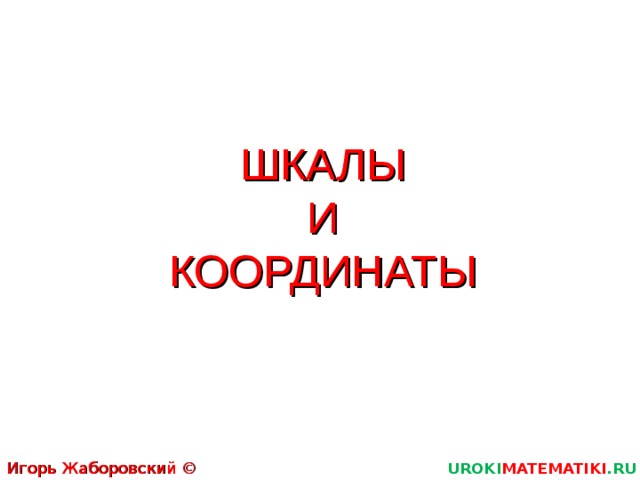 ШКАЛЫ  И  КООРДИНАТЫ Игорь Жаборовский © 2011 UROKI MATEMATIKI .RU  