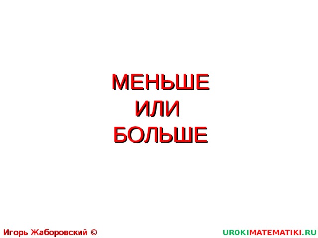 МЕНЬШЕ  ИЛИ  БОЛЬШЕ Игорь Жаборовский © 2011 UROKI MATEMATIKI .RU  