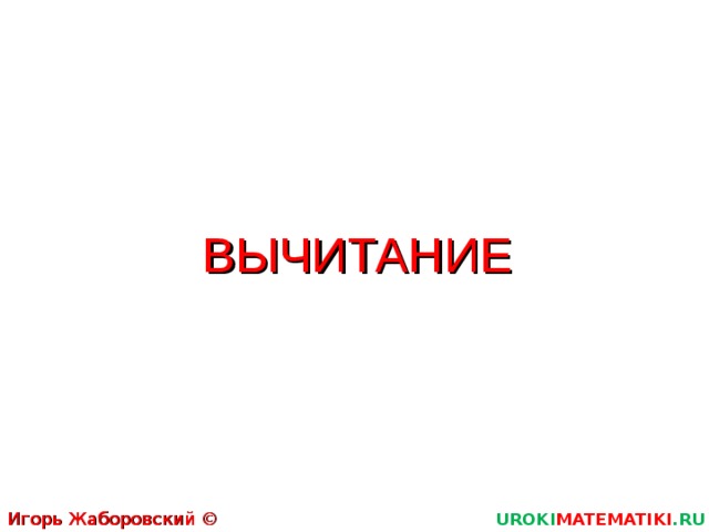 ВЫЧИТАНИЕ Игорь Жаборовский © 2011 UROKI MATEMATIKI .RU  