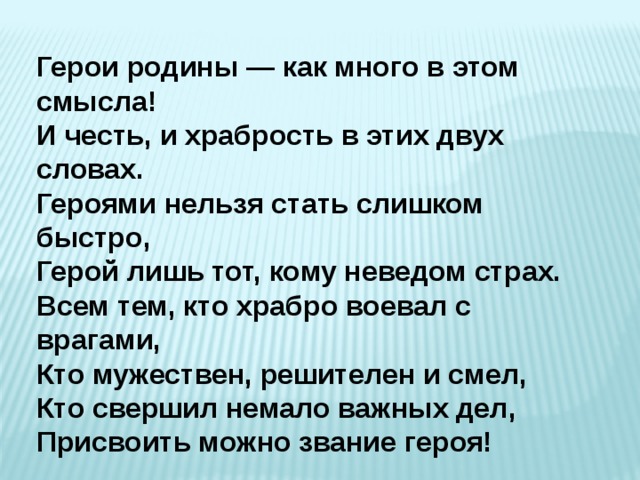 Герои родины — как много в этом смысла!  И честь, и храбрость в этих двух словах.  Героями нельзя стать слишком быстро,  Герой лишь тот, кому неведом страх. Всем тем, кто храбро воевал с врагами,  Кто мужествен, решителен и смел,  Кто свершил немало важных дел,  Присвоить можно звание героя! 