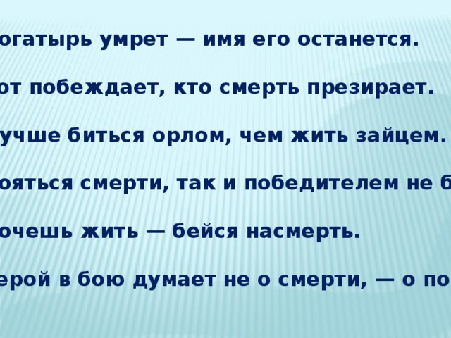 Богатырь умрет — имя его останется.  Тот побеждает, кто смерть презирает.  Лучше биться орлом, чем жить зайцем.  Бояться смерти, так и победителем не быть.  Хочешь жить — бейся насмерть.  Герой в бою думает не о смерти, — о победе. 