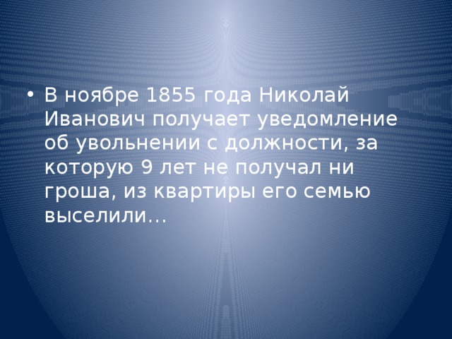 В ноябре 1855 года Николай Иванович получает уведомление об увольнении с должности, за которую 9 лет не получал ни гроша, из квартиры его семью выселили… 