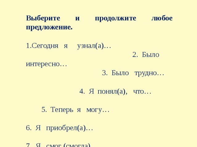 Выберите и продолжите любое предложение. 1.Сегодня я узнал(а)… 2.  Было интересно… 3.  Было трудно… 4.  Я понял(а), что… 5.  Теперь я могу… 6.  Я приобрел(а)… 7.  Я смог (смогла)… 8.  Меня удивило 9.  Урок дал мне для жизни…  