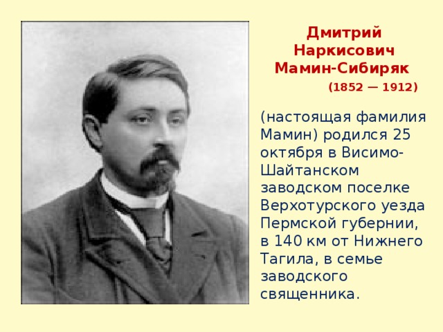 Дмитрий Наркисович Мамин-Сибиряк  (1852 — 1912) (настоящая фамилия Мамин) родился 25 октября в Висимо-Шайтанском заводском поселке Верхотурского уезда Пермской губернии, в 140 км от Нижнего Тагила, в семье заводского священника. 