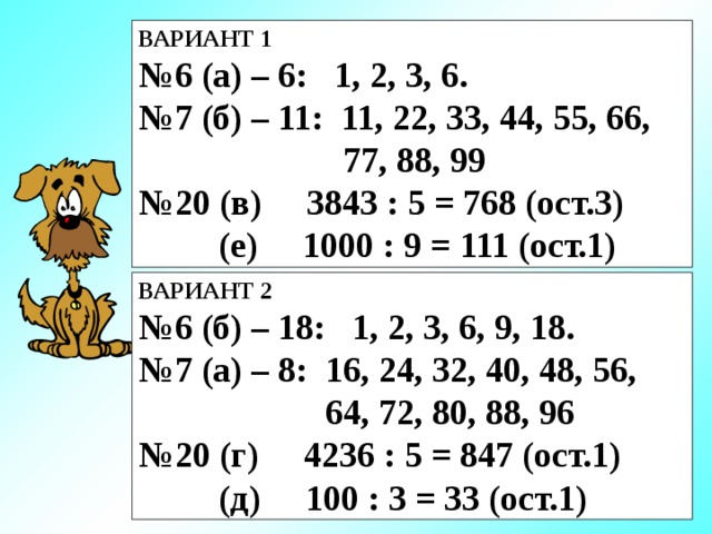 ВАРИАНТ 1 № 6 (а) – 6: 1, 2, 3, 6. № 7 (б) – 11: 11, 22, 33, 44, 55, 66,  77, 88, 99 № 20 (в) 3843 : 5 = 768 (ост.3)  (е) 1000 : 9 = 111 (ост.1) ВАРИАНТ 2 № 6 (б) – 18: 1, 2, 3, 6, 9, 18. № 7 (а) – 8: 16, 24, 32, 40, 48, 56,  64, 72, 80, 88, 96 № 20 (г) 4236 : 5 = 847 (ост.1)  (д) 100 : 3 = 33 (ост.1) 