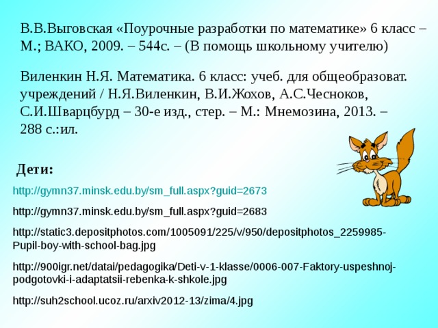 В.В.Выговская «Поурочные разработки по математике» 6 класс – М.; ВАКО, 2009. – 544с. – (В помощь школьному учителю) Виленкин Н.Я. Математика. 6 класс: учеб. для общеобразоват. учреждений / Н.Я.Виленкин, В.И.Жохов, А.С.Чесноков, С.И.Шварцбурд – 30-е изд., стер. – М.: Мнемозина, 2013. – 288 с.:ил. Дети: http://gymn37.minsk.edu.by/sm_full.aspx?guid=2673 