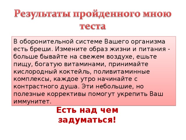 В оборонительной системе Вашего организма есть бреши. Измените образ жизни и питания - больше бывайте на свежем воздухе, ешьте пищу, богатую витаминами, принимайте кислородный коктейль, поливитаминные комплексы, каждое утро начинайте с контрастного душа. Эти небольшие, но полезные коррективы помогут укрепить Ваш иммунитет. Есть над чем задуматься! 