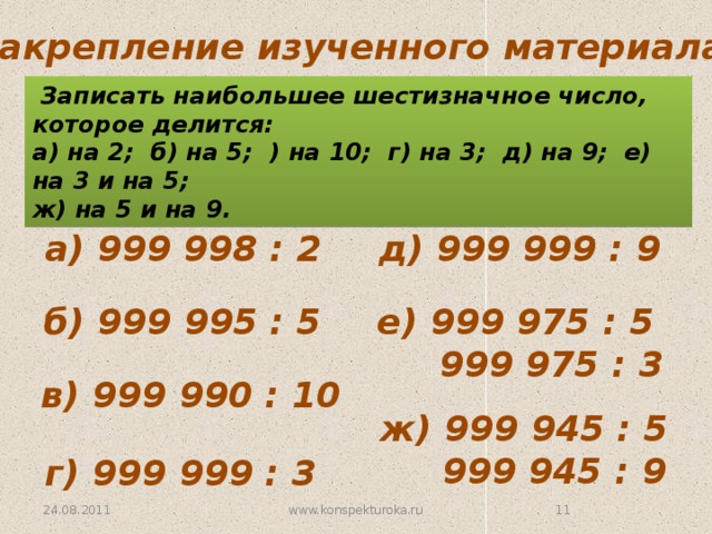Закрепление изученного материала.  Записать наибольшее шестизначное число, которое делится:  а) на 2; б) на 5; ) на 10; г) на 3; д) на 9; е) на 3 и на 5; ж) на 5 и на 9. а) 999 998 : 2 д) 999 999 : 9 б) 999 995 : 5 е) 999 975 : 5  999 975 : 3 в) 999 990 : 10 ж) 999 945 : 5  999 945 : 9 г) 999 999 : 3 24.08.2011 www.konspekturoka.ru 10 