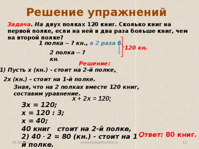Решение упражнений Задача . На двух полках 120 книг. Сколько книг на первой полке, если на ней в два раза больше книг, чем на второй полке? 1 полка ─ ? кн., в 2 раза б. 120 кн. 2 полка ─ ? кн . Решение: 1) Пусть х (кн.) - стоит на 2-й полке, . 2х (кн.) - стоит на 1-й полке. Зная, что на 2 полках вместе 120 книг, составим уравнение. х + 2х = 120; Зх = 120; х = 120 : 3; х = 40;  40 книг стоит на 2-й полке, 2) 40 ∙ 2 = 80 (кн.) - стоит на 1 - й полке. Ответ: 80 книг. www.konspekturoka.ru 10 24.08.2011 