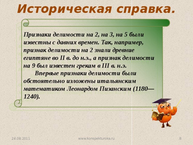 Историческая справка. Признаки делимости на 2, на 3, на 5 были известны с давних времен. Так, например, признак делимости на 2 знали древние египтяне во II в. до н.э., а признак делимости на 9 был известен грекам в III в. н.э.   Впервые признаки делимости были обстоятельно изложены итальянским математиком Леонардом Пизанским (1180—1240). 24.08.2011 3 www.konspekturoka.ru 