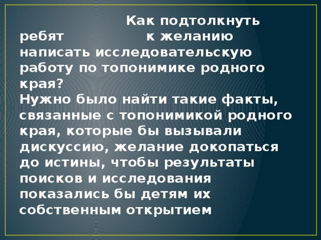  Как подтолкнуть ребят к желанию написать исследовательскую работу по топонимике родного края? Нужно было найти такие факты, связанные с топонимикой родного края, которые бы вызывали дискуссию, желание докопаться до истины, чтобы результаты поисков и исследования показались бы детям их собственным открытием 