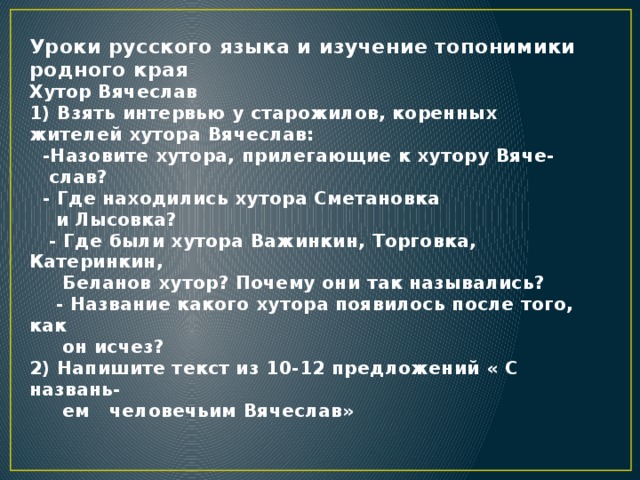 Уроки русского языка и изучение топонимики родного края  Хутор Вячеслав  1) Взять интервью у старожилов, коренных жителей хутора Вячеслав:  -Назовите хутора, прилегающие к хутору Вяче-  слав?  - Где находились хутора Сметановка  и Лысовка?  - Где были хутора Важинкин, Торговка, Катеринкин,  Беланов хутор? Почему они так назывались?  - Название какого хутора появилось после того, как  он исчез?  2) Напишите текст из 10-12 предложений « С названь-  ем человечьим Вячеслав»   