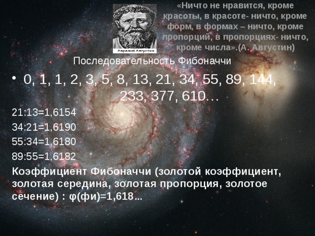 «Ничто не нравится, кроме красоты, в красоте- ничто, кроме форм, в формах – ничто, кроме пропорций, в пропорциях- ничто, кроме числа».(А. Августин)  Последовательность Фибоначчи 0, 1, 1, 2, 3, 5, 8, 13, 21, 34, 55, 89, 144, 233, 377, 610… 21:13=1,6154 34:21=1,6190 55:34=1,6180 89:55=1,6182 Коэффициент Фибоначчи (золотой коэффициент, золотая середина, золотая пропорция, золотое сечение) : φ(фи)=1,618 … 