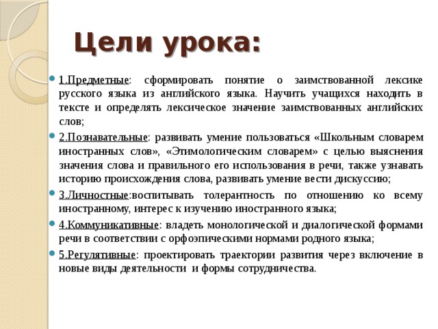 Цели урока: 1.Предметные : сформировать понятие о заимствованной лексике русского языка из английского языка. Научить учащихся находить в тексте и определять лексическое значение заимствованных английских слов; 2.Познавательные : развивать умение пользоваться «Школьным словарем иностранных слов», «Этимологическим словарем» с целью выяснения значения слова и правильного его использования в речи, также узнавать историю происхождения слова, развивать умение вести дискуссию; 3.Личностные :воспитывать толерантность по отношению ко всему иностранному, интерес к изучению иностранного языка; 4.Коммуникативные : владеть монологической и диалогической формами речи в соответствии с орфоэпическими нормами родного языка; 5.Регулятивные : проектировать траектории развития через включение в новые виды деятельности и формы сотрудничества. 